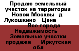 Продаю земельный участок на территории Новой Москвы, д. Лукошкино › Цена ­ 1 450 000 - Все города Недвижимость » Земельные участки продажа   . Иркутская обл.